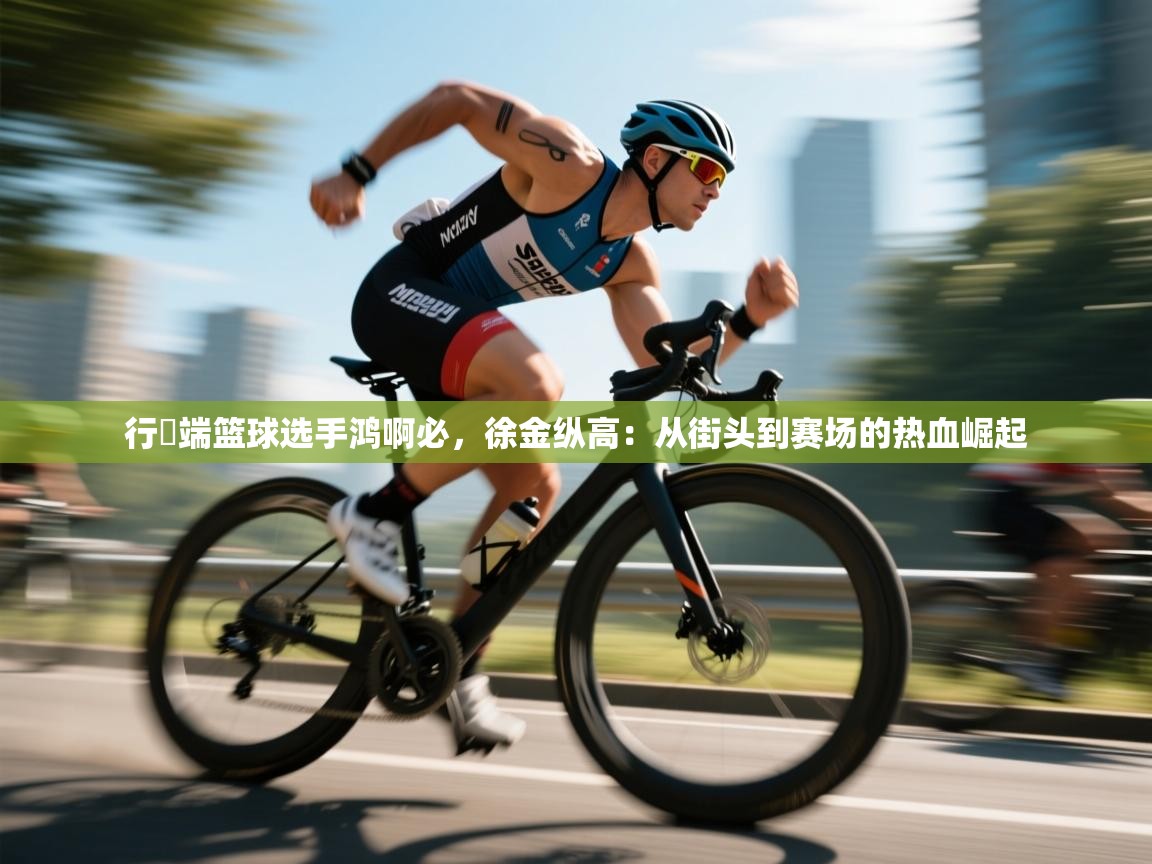 行翃端篮球选手鸿啊必，徐金纵高：从街头到赛场的热血崛起  第1张