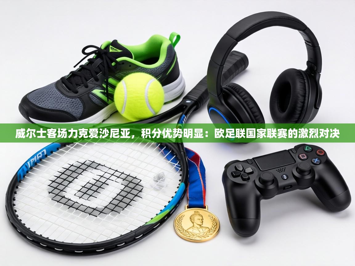 威尔士客场力克爱沙尼亚，积分优势明显：欧足联国家联赛的激烈对决  第1张