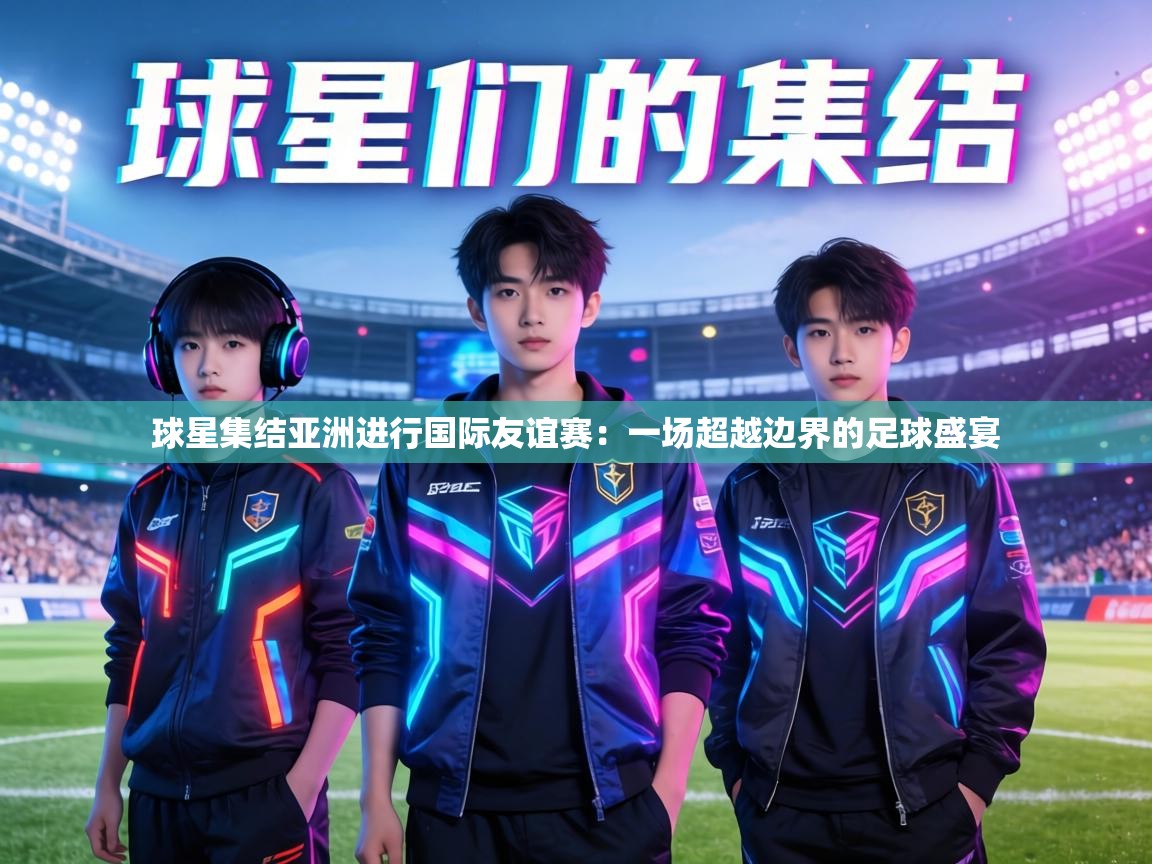 球星集结亚洲进行国际友谊赛:一场超越边界的足球盛宴 第1张