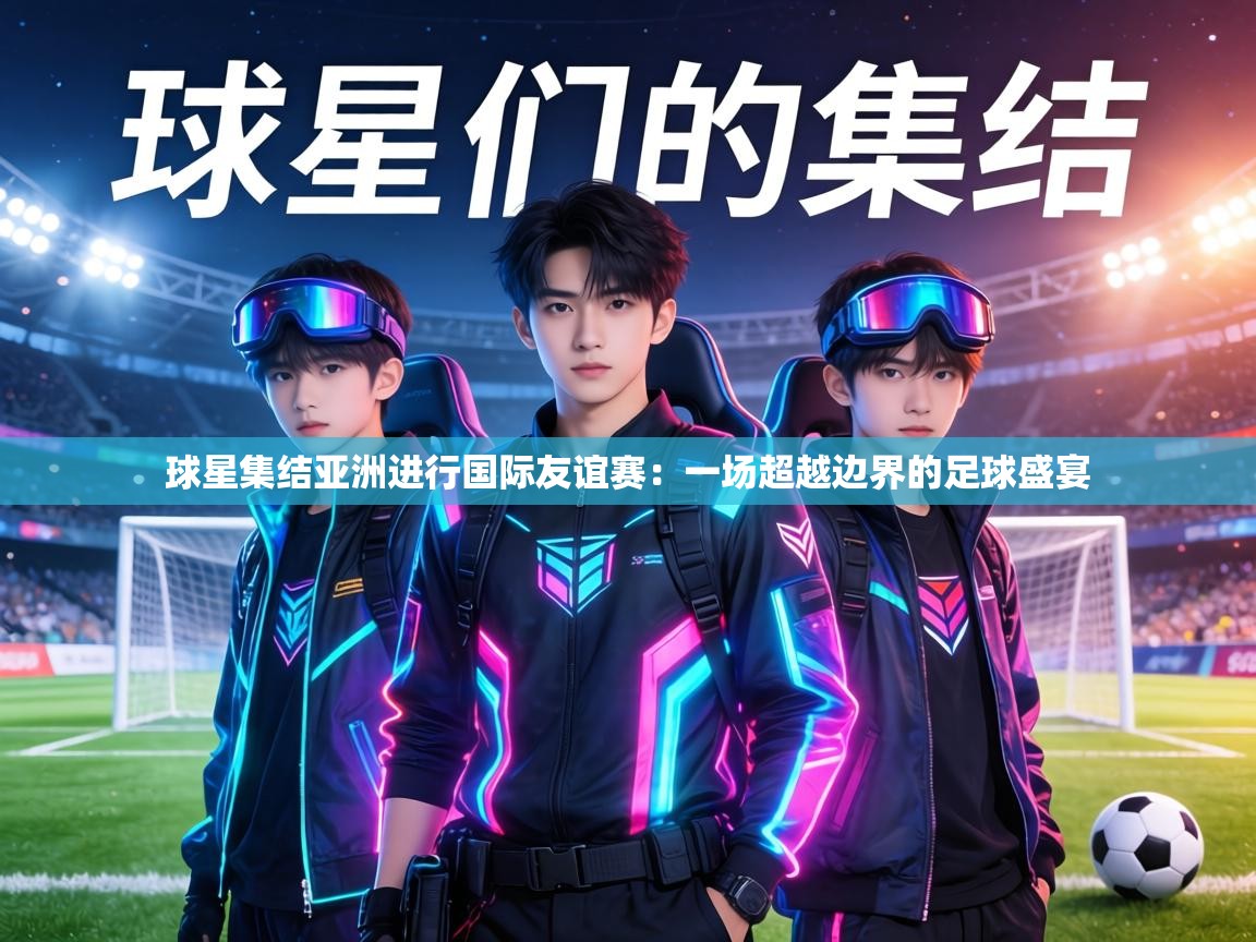 球星集结亚洲进行国际友谊赛:一场超越边界的足球盛宴 第2张